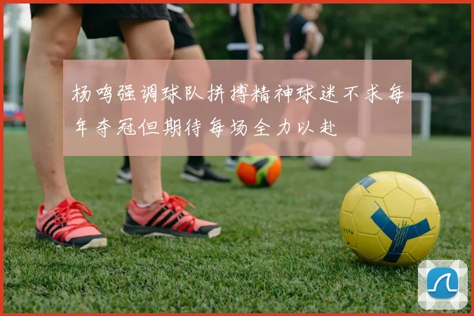 杨鸣强调球队拼搏精神球迷不求每年夺冠但期待每场全力以赴