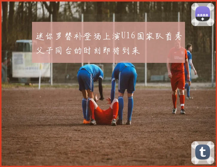 迷你罗替补登场上演U16国家队首秀父子同台的时刻即将到来