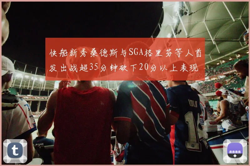 快船新秀桑德斯与SGA格里芬等人首发出战超35分钟砍下20分以上表现亮眼