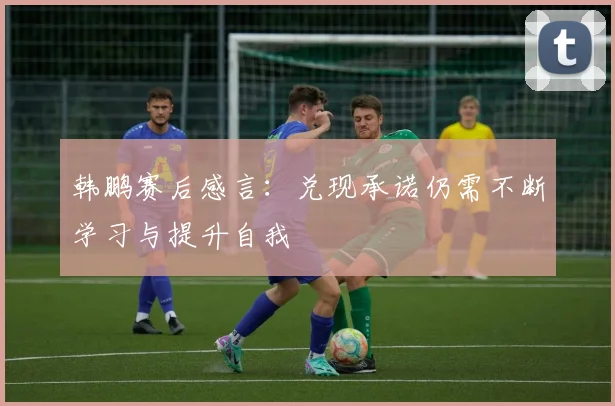 韩鹏赛后感言：兑现承诺仍需不断学习与提升自我