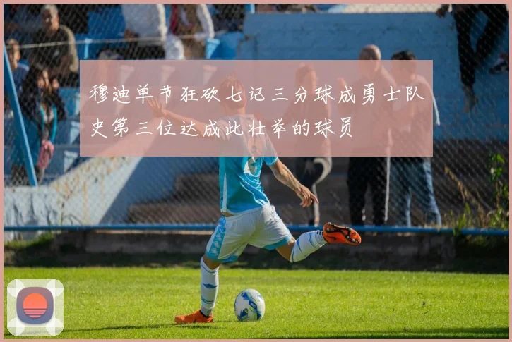 穆迪单节狂砍七记三分球成勇士队史第三位达成此壮举的球员