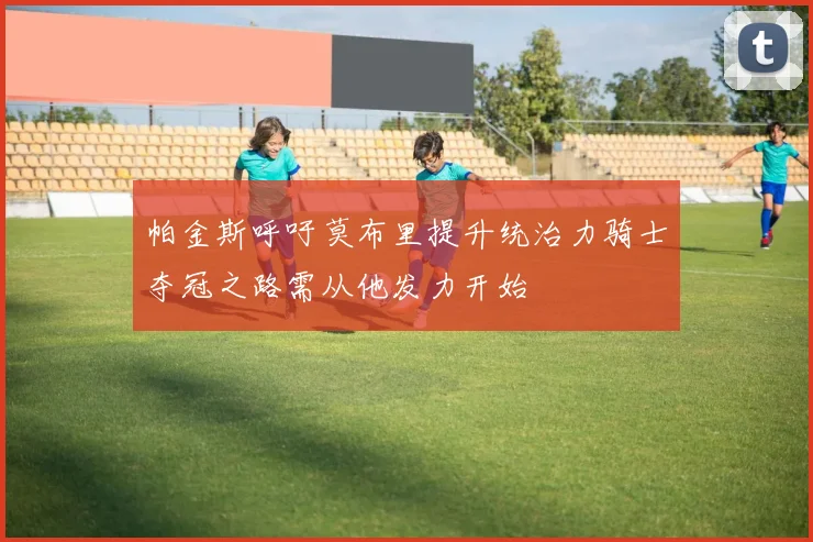 帕金斯呼吁莫布里提升统治力骑士夺冠之路需从他发力开始