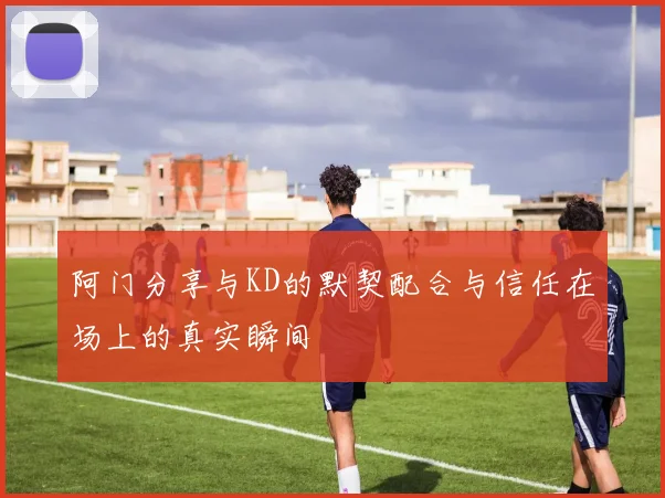 阿门分享与KD的默契配合与信任在场上的真实瞬间