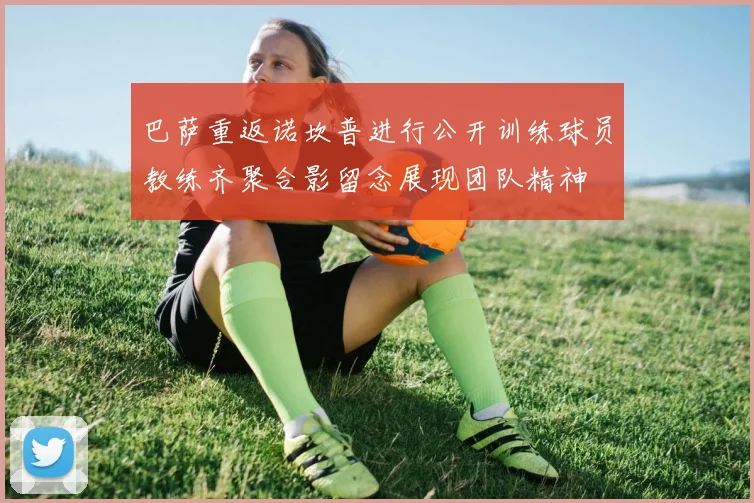 巴萨重返诺坎普进行公开训练球员教练齐聚合影留念展现团队精神