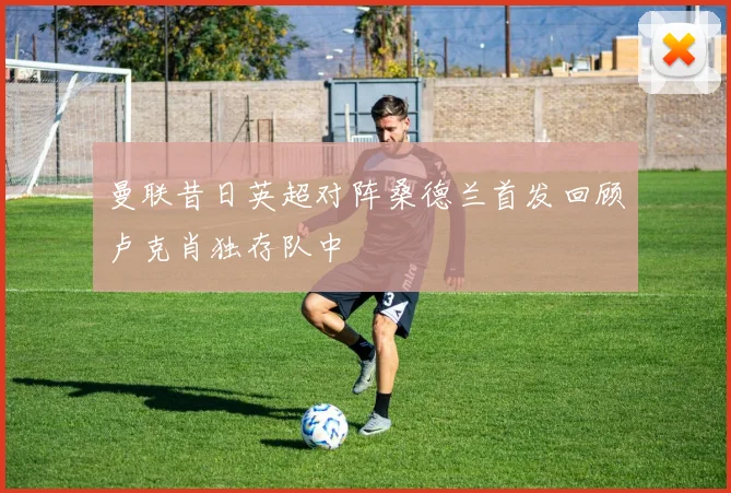 曼联昔日英超对阵桑德兰首发回顾卢克肖独存队中