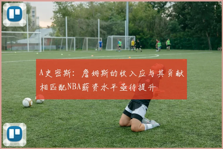 A史密斯：詹姆斯的收入应与其贡献相匹配NBA薪资水平亟待提升