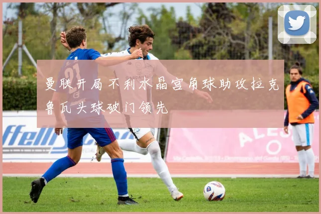 曼联开局不利水晶宫角球助攻拉克鲁瓦头球破门领先