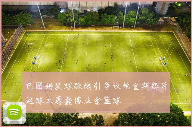 巴图姆发球踩线引争议帕金斯怒斥这球太愚蠢像业余篮球