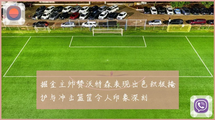 掘金主帅赞沃特森表现出色积极掩护与冲击篮筐令人印象深刻