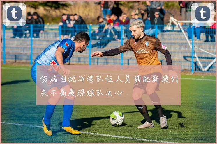 伤病困扰海港队伍人员调配新援到来不易展现球队决心