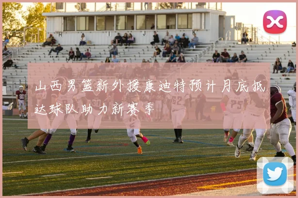 山西男篮新外援康迪特预计月底抵达球队助力新赛季