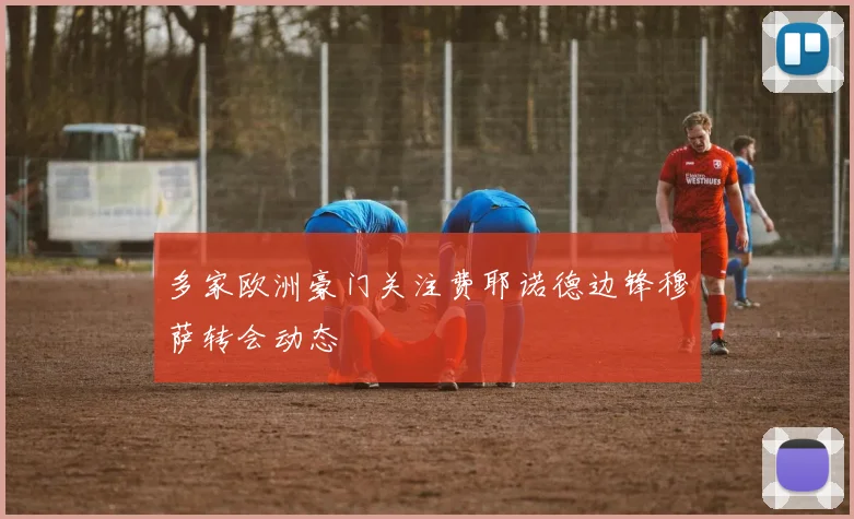 多家欧洲豪门关注费耶诺德边锋穆萨转会动态