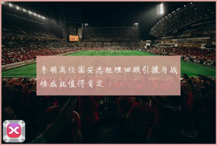 李明离任国安总经理回顾引援与战绩成就值得肯定