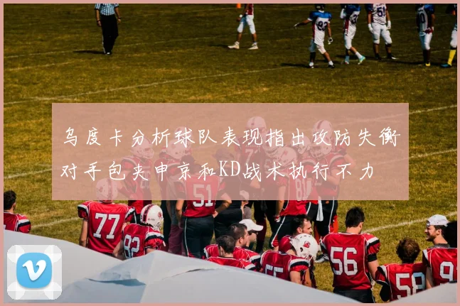 乌度卡分析球队表现指出攻防失衡对手包夹申京和KD战术执行不力