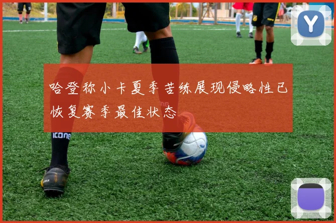 哈登称小卡夏季苦练展现侵略性已恢复赛季最佳状态