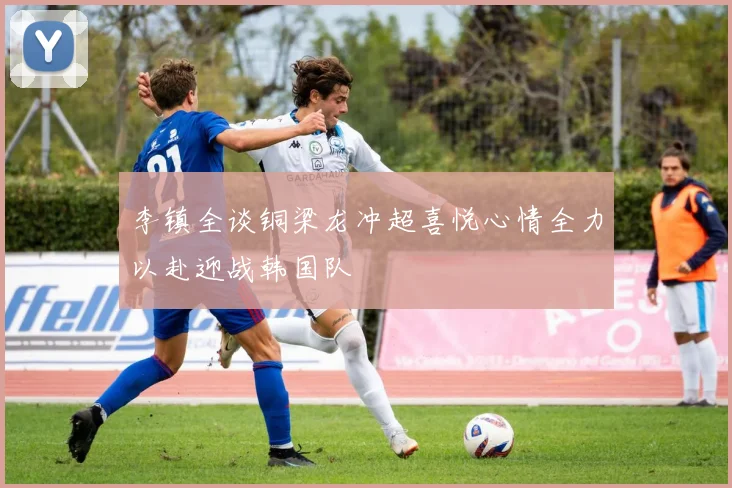 李镇全谈铜梁龙冲超喜悦心情全力以赴迎战韩国队