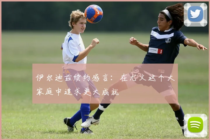 伊尔迪兹续约感言：在尤文这个大家庭中追求更大成就