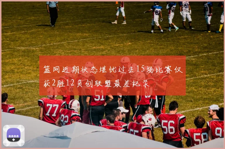 篮网近期状态堪忧过去15场比赛仅获2胜12负创联盟最差纪录