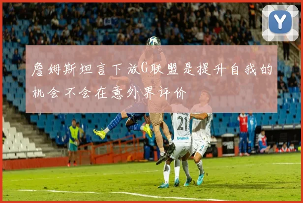 詹姆斯坦言下放G联盟是提升自我的机会不会在意外界评价