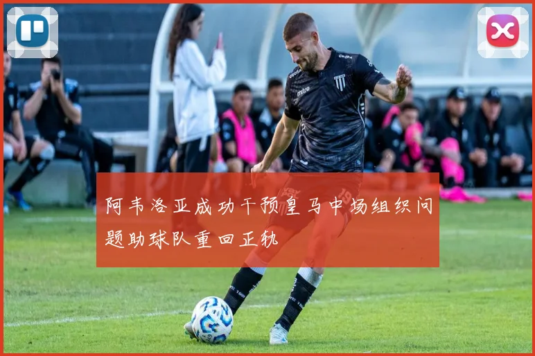 阿韦洛亚成功干预皇马中场组织问题助球队重回正轨
