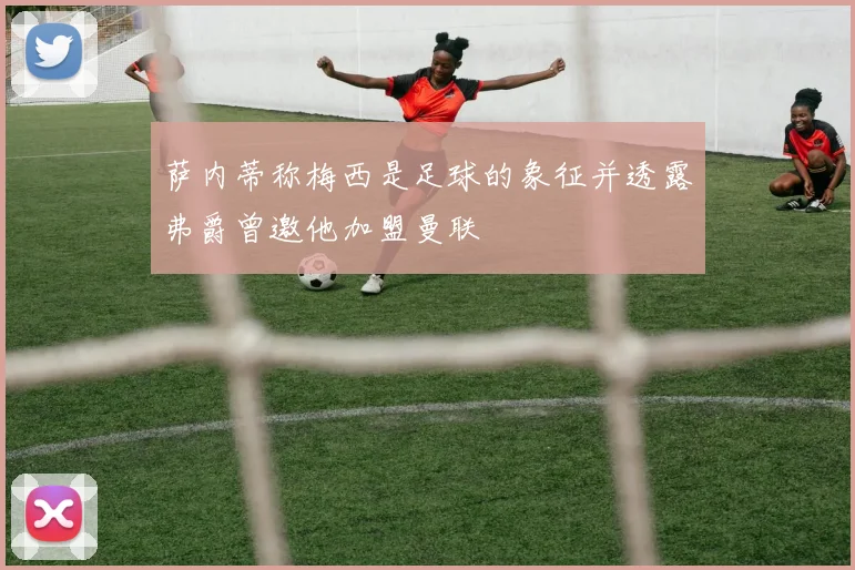 萨内蒂称梅西是足球的象征并透露弗爵曾邀他加盟曼联